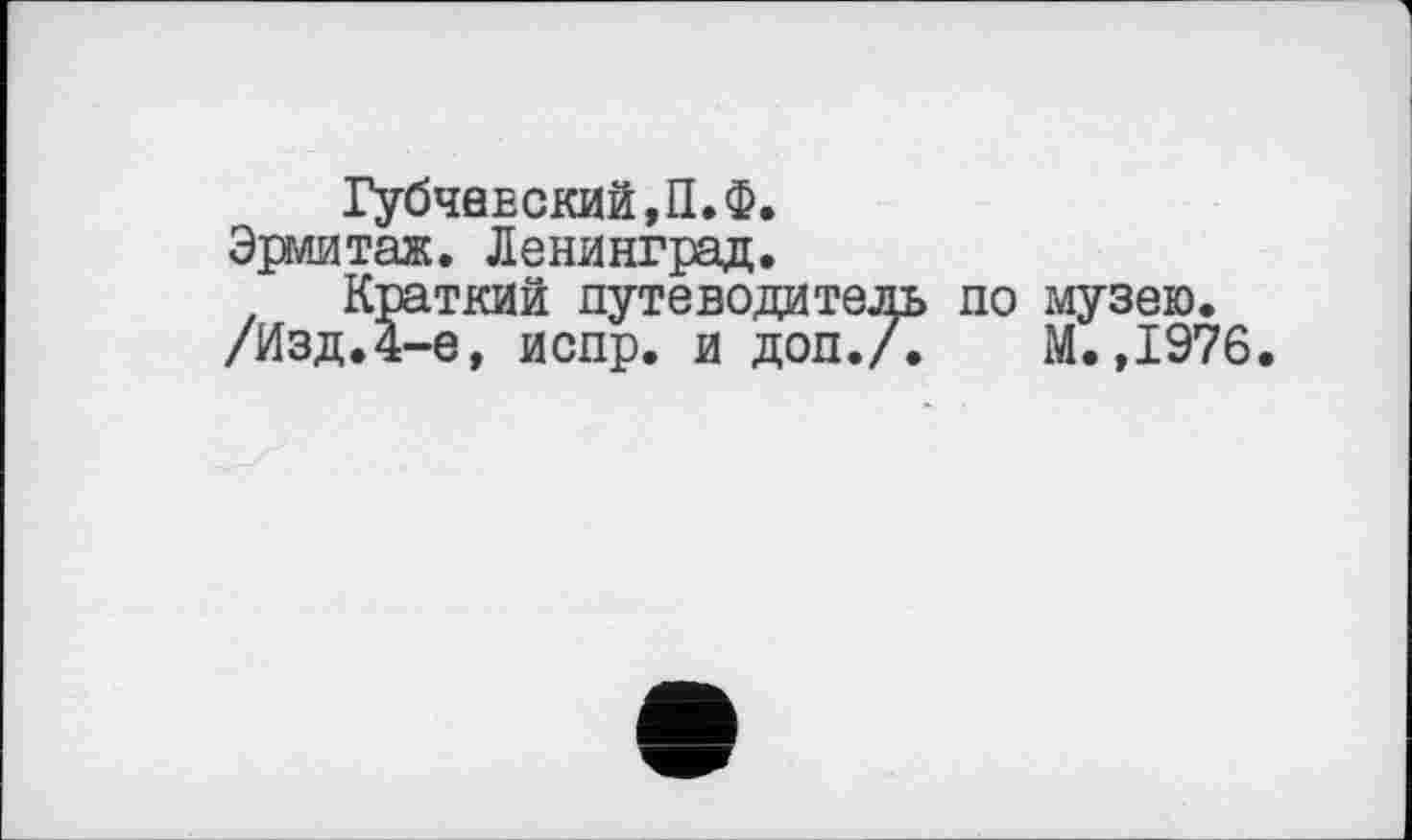 ﻿ГубЧ0ЕСКИЙ,П.Ф.
Эрмитаж. Ленинград.
Краткий путеводитель по музею.
/Изд.4-е, испр. и доп.А	М.,1976.